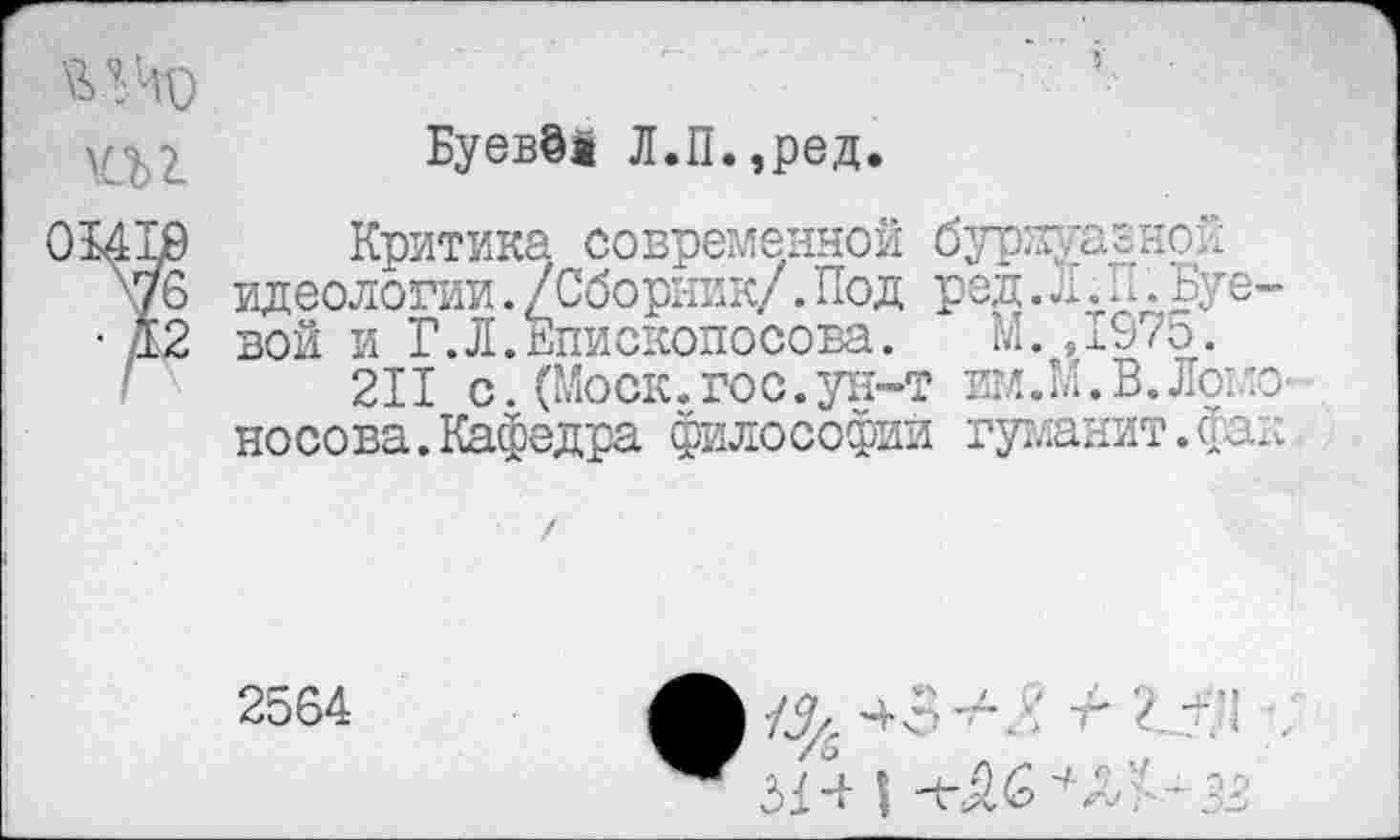 ﻿Буева! Л.П.,ред.
01410 Критика современной бурнуазной
76 идеологии./Сборник/.Под ред.Л.п.Буе-
• Д2 вой и Г.Л.Бпископосова. М.,х£7о.
211с.(Моск.гос.ун-т им.М.В.Ломоносова. Кафедра философии гуманит.фак
2564
	